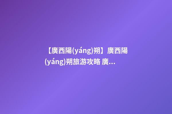 【廣西陽(yáng)朔】廣西陽(yáng)朔旅游攻略 廣西陽(yáng)朔自駕游攻略